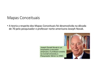 Mapas Conceituais
• A teoria a respeito dos Mapas Conceituais foi desenvolvida na década
de 70 pelo pesquisador e professor norte-americano Joseph Novak.
Joseph Donald Novak é um
empresário e educador
americano. É professor emérito
na Cornell University e
Pesquisador Sênior no IHMC
 