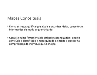 Mapas Conceituais
• É uma estrutura gráfica que ajuda a organizar ideias, conceitos e
informações de modo esquematizado.
• Consiste numa ferramenta de estudo e aprendizagem, onde o
conteúdo é classificado e hierarquizado de modo a auxiliar na
compreensão do indivíduo que o analisa.
 
