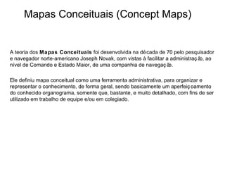 Mapas Conceituais (Concept Maps)


A teoria dos Mapas Conceituais foi desenvolvida na dé cada de 70 pelo pesquisador
e navegador norte-americano Joseph Novak, com vistas à facilitar a administraç ã ao
                                                                                o,
nível de Comando e Estado Maior, de uma companhia de navegaç ã    o.

Ele definiu mapa conceitual como uma ferramenta administrativa, para organizar e
representar o conhecimento, de forma geral, sendo basicamente um aperfeiç oamento
do conhecido organograma, somente que, bastante, e muito detalhado, com fins de ser
utilizado em trabalho de equipe e/ou em colegiado.
 