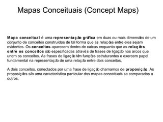 Mapas Conceituais (Concept Maps)


Mapa conceitual é uma representaç ão gráfica em duas ou mais dimensõ de um   es
conjunto de conceitos construídos de tal forma que as relaç õ entre eles sejam
                                                             es
evidentes. Os conceitos aparecem dentro de caixas enquanto que as relaç õ    es
entre os conceitos sã especificadas atravé s de frases de ligaç ã nos arcos que
                        o                                         o
unem os conceitos. As frases de ligaç ã tê funç õ estruturantes e exercem papel
                                       o m       es
fundamental na representaç ã de uma relaç ã entre dois conceitos.
                            o                o

A dois conceitos, conectados por uma frase de ligaç ã chamamos de proposiç ão. As
                                                     o
proposiç õ sã uma característica particular dos mapas conceituais se comparados a
          es o
outros.
 