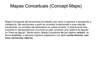 Mapas Conceituais (Concept Maps)


Mapas Conceituais sã ferramentas de trabalho que visam a organizar e representar a
                        o
inteligencia. Sã estruturados a partir de conceitos fundamentais e suas relaç õ
                o                                                              es.
Usualmente, os conceitos sã destacados em caixas de texto. A relaç ã entre dois
                            o                                         o
conceitos é representada por uma linha ou seta, contendo uma "palavra de ligaç ã   o"
ou "frase de ligaç ã Sendo assim, Mapas Conceituais tê por objetivo reduzir, de
                    o".                                  m
forma analítica, a estrutura cognitiva subjacente a um dado conhecimento, aos
seus elementos básicos.
 