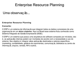 Enterprise Resource Planning

Uma observaç ão...

Enterprise Resource Planning
Conceito:
O ERP é um sistema de informaç ã que integram todos os dados e processos de uma
                                o
organizaç ã em um único sistema. Aqui no Brasil esse sistema ficou conhecido como
           o
Sistema Integrado de Gestã Empresarial (SIGE).
                          o
O ERP é um sistema que possui uma arquitetura de software composto por mó dulos, isto
é , as aplicaç õ internas podem ser montadas de acordo com a necessidade e uso do
                es
sistema. Seu objetivo é integrar várias aplicaç õ destinadas a setores específicos
                                                 es
(marketing, contabilidade, gerência de suprimentos, comunicaç ã biblioteca ou centro de
                                                                o,
informaç ã arquivo, vendas, RH e outros., entre outros).
           o,
 