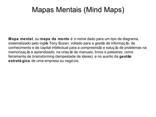 Mapas Mentais (Mind Maps)


Mapa mental, ou mapa da mente é o nome dado para um tipo de diagrama,
sistematizado pelo inglê Tony Buzan, voltado para a gestã de informaç ã de
                        s                                o              o,
conhecimento e de capital intelectual para a compreensã e soluç ã de problemas na
                                                       o          o
memorizaç ã e aprendizado; na criaç ã de manuais, livros e palestras; como
            o                          o
ferramenta de brainstorming (tempestade de ideias); e no auxílio da gestão
estraté gica de uma empresa ou negó cio.
 