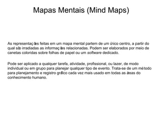 Mapas Mentais (Mind Maps)



As representaç õ feitas em um mapa mental partem de um ú
                es                                          nico centro, a partir do
qual sã irradiadas as informaç õ relacionadas. Podem ser elaborados por meio de
       o                        es
canetas coloridas sobre folhas de papel ou um software dedicado.

Pode ser aplicado a qualquer tarefa, atividade, profissional, ou lazer, de modo
individual ou em grupo para planejar qualquer tipo de evento. Trata-se de um mé todo
para planejamento e registro gráfico cada vez mais usado em todas as á    reas do
conhecimento humano.
 