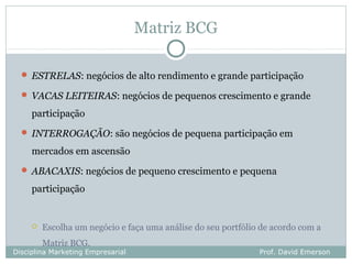 Matriz BCG

   ESTRELAS: negócios de alto rendimento e grande participação

   VACAS LEITEIRAS: negócios de pequenos crescimento e grande

     participação
   INTERROGAÇÃO: são negócios de pequena participação em

     mercados em ascensão
   ABACAXIS: negócios de pequeno crescimento e pequena

     participação


        Escolha um negócio e faça uma análise do seu portfólio de acordo com a
         Matriz BCG.
Disciplina Marketing Empresarial                               Prof. David Emerson
 
