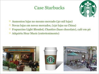 Case Starbucks

   Aumentou lojas no mesmo mercado (30 mil lojas)
   Novas lojas em novos mercados, (150 lojas na China)
   Frapuccino Light Blended, Chantico (base chocolate), café em pó
   Adquiriu Hear Music (entretenimento)
 