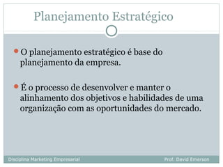Planejamento Estratégico

  O planejamento estratégico é base do
     planejamento da empresa.

  É o processo de desenvolver e manter o
     alinhamento dos objetivos e habilidades de uma
     organização com as oportunidades do mercado.




Disciplina Marketing Empresarial          Prof. David Emerson
 