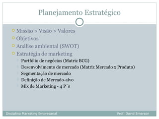 Planejamento Estratégico

    Missão > Visão > Valores
    Objetivos

    Análise ambiental (SWOT)

    Estratégia de marketing
          Portfólio de negócios (Matriz BCG)
          Desenvolvimento de mercado (Matriz Mercado x Produto)
          Segmentação de mercado
          Definição de Mercado-alvo
          Mix de Marketing - 4 P´s




Disciplina Marketing Empresarial                       Prof. David Emerson
 