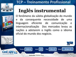Aula: Pág: Data:10 10 a 17 18-jan-122503-BTurma:
Instrutor: Elielso Dias
Inglês instrumental
O fenômeno da súbita globalização do mundo
e da consequente necessidade de uma
linguagem eficiente de comunicação e
internacionalização Dos mercados levou as
nações a adotarem o Inglês como o idioma
oficial do mundo dos negócio.
 