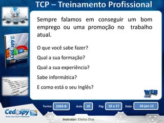 Aula: Pág: Data:10 10 a 17 18-jan-122503-BTurma:
Instrutor: Elielso Dias
Sempre falamos em conseguir um bom
emprego ou uma promoção no trabalho
atual.
O que você sabe fazer?
Qual a sua formação?
Qual a sua experiência?
Sabe informática?
E como está o seu Inglês?
 
