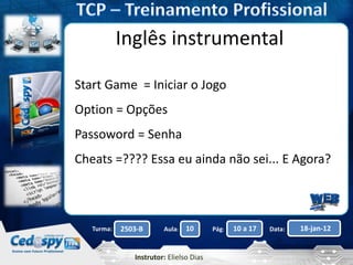 Aula: Pág: Data:10 10 a 17 18-jan-122503-BTurma:
Instrutor: Elielso Dias
Inglês instrumental
Start Game = Iniciar o Jogo
Option = Opções
Passoword = Senha
Cheats =???? Essa eu ainda não sei... E Agora?
 