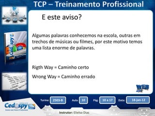 Aula: Pág: Data:10 10 a 17 18-jan-122503-BTurma:
Instrutor: Elielso Dias
E este aviso?
Algumas palavras conhecemos na escola, outras em
trechos de músicas ou filmes, por este motivo temos
uma lista enorme de palavras.
Rigth Way = Caminho certo
Wrong Way = Caminho errado
 