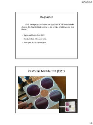 15/11/2014
10
Diagnóstico
Para o diagnóstico da mastite sub-clínica, há necessidade
do uso de diagnósticos auxiliares de campo e laboratório, tais
como:
– Califórnia Mastite Test - CMT;
– Condutividade Elétrica do Leite;
– Contagem de Células Somáticas.
Califórnia Mastite Test (CMT)
 