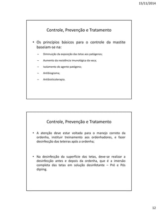 15/11/2014
12
Controle, Prevenção e Tratamento
• Os princípios básicos para o controle da mastite
baseiam-se na:
– Diminuição da exposição das tetas aos patógenos;
– Aumento da resistência imunológica da vaca;
– Isolamento do agente patógeno;
– Antibiograma;
– Antibioticoterapia.
Controle, Prevenção e Tratamento
• A atenção deve estar voltada para o manejo correto da
ordenha, instituir treinamento aos ordenhadores, e fazer
desinfecção das teteiras após a ordenha;
• Na desinfecção da superfície das tetas, deve-se realizar a
desinfecção antes e depois da ordenha, que é a imersão
completa das tetas em solução desinfetante – Pré e Pós
dipiing.
 