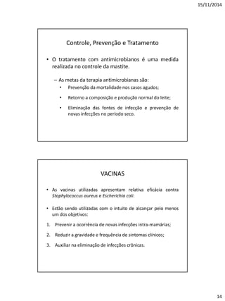 15/11/2014
14
Controle, Prevenção e Tratamento
• O tratamento com antimicrobianos é uma medida
realizada no controle da mastite.
– As metas da terapia antimicrobianas são:
• Prevenção da mortalidade nos casos agudos;
• Retorno a composição e produção normal do leite;
• Eliminação das fontes de infecção e prevenção de
novas infecções no período seco.
VACINAS
• As vacinas utilizadas apresentam relativa eficácia contra
Staphylococcus aureus e Escherichia coli.
• Estão sendo utilizadas com o intuito de alcançar pelo menos
um dos objetivos:
1. Prevenir a ocorrência de novas infecções intra-mamárias;
2. Reduzir a gravidade e frequência de sintomas clínicos;
3. Auxiliar na eliminação de infecções crônicas.
 