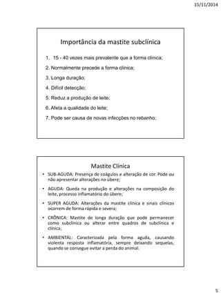 15/11/2014
5
Importância da mastite subclínica
1. 15 - 40 vezes mais prevalente que a forma clínica;
2. Normalmente precede a forma clínica;
3. Longa duração;
4. Difícil detecção;
5. Reduz a produção de leite;
6. Afeta a qualidade do leite;
7. Pode ser causa de novas infecções no rebanho;
Mastite Clínica
• SUB-AGUDA: Presença de coágulos e alteração de cor. Pode ou
não apresentar alterações no úbere;
• AGUDA: Queda na produção e alterações na composição do
leite, processo inflamatório do úbere;
• SUPER AGUDA: Alterações da mastite clínica e sinais clínicos
ocorrem de forma rápida e severa;
• CRÔNICA: Mastite de longa duração que pode permanecer
como subclínica ou alterar entre quadros de subclínica e
clínica;
• AMBIENTAL: Caracterizada pela forma aguda, causando
violenta resposta inflamatória, sempre deixando sequelas,
quando se consegue evitar a perda do animal.
 