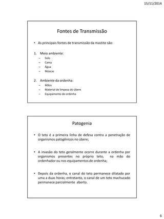 15/11/2014
6
Fontes de Transmissão
• As principais fontes de transmissão da mastite são:
1. Meio ambiente:
– Solo
– Cama
– Água
– Moscas
2. Ambiente da ordenha:
– Mãos
– Material de limpeza do úbere
– Equipamento de ordenha
Patogenia
• O teto é a primeira linha de defesa contra a penetração de
organismos patogênicos no úbere;
• A invasão do teto geralmente ocorre durante a ordenha por
organismos presentes no próprio teto, na mão do
ordenhador ou nos equipamentos de ordenha;
• Depois da ordenha, o canal do teto permanece dilatado por
uma a duas horas; entretanto, o canal de um teto machucado
permanece parcialmente aberto.
 