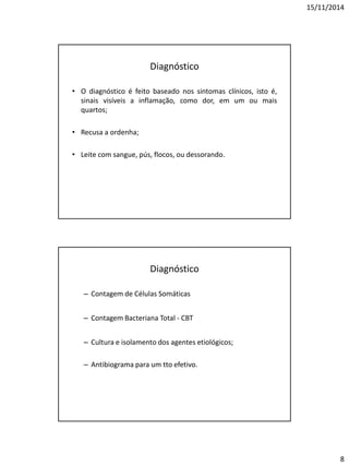15/11/2014
8
Diagnóstico
• O diagnóstico é feito baseado nos sintomas clínicos, isto é,
sinais visíveis a inflamação, como dor, em um ou mais
quartos;
• Recusa a ordenha;
• Leite com sangue, pús, flocos, ou dessorando.
Diagnóstico
– Contagem de Células Somáticas
– Contagem Bacteriana Total - CBT
– Cultura e isolamento dos agentes etiológicos;
– Antibiograma para um tto efetivo.
 