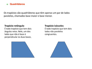 Quadriláteros
Os trapézios são quadriláteros que têm apenas um par de lados
paralelos, chamados base maior e base menor.
Trapézio retângulo
É todo trapézio que tem dois
ângulos retos. Nele, um dos
lados que não é base é
perpendicular às duas bases.
Trapézio isósceles
É todo trapézio que tem dois
lados não paralelos
congruentes.
 