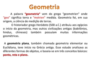 A palavra “geometria” vem do grego “geometrien” onde
“geo” significa terra e “metrien” medida. Geometria foi, em sua
origem, a ciência de medição de terras.
O historiador grego Heródoto (500 a.C.) atribuiu aos egípcios
o início da geometria, mas outras civilizações antigas (babilônios,
hindus, chineses) também possuíam muitas informações
geométricas.
A geometria plana, também chamada geometria elementar ou
Euclidiana, teve início na Grécia antiga. Esse estudo analisava as
diferentes formas de objetos, e baseia-se em três conceitos básicos:
ponto, reta e plano.
 