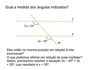 Qual a medida dos ângulos indicados?
Eles estão na mesma posição em relação à reta
transversal?
O que podemos afirmar em relação às suas medidas?
Assim, precisamos resolver a equação 5x – 40º = 3x
+ 20º, cujo resultado é x = 30º.
 