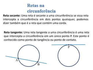 Retas na
circunferência
Reta secante: Uma reta é secante a uma circunferência se essa reta
intercepta a circunferência em dois pontos quaisquer, podemos
dizer também que é a reta que contém uma corda.
Reta tangente: Uma reta tangente a uma circunferência é uma reta
que intercepta a circunferência em um único ponto P. Este ponto é
conhecido como ponto de tangência ou ponto de contato.
B
A
P
 