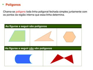 Polígonos
Chama-se polígono toda linha poligonal fechada simples juntamente com
os pontos da região interna que essa linha determina.
As figuras a seguir são polígonos
As figuras a seguir não são polígonos
 