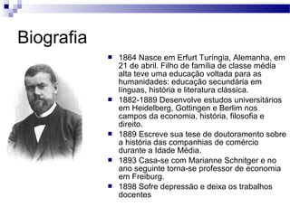 Biografia
 1864 Nasce em Erfurt Turíngia, Alemanha, em
21 de abril. Filho de família de classe média
alta teve uma educação voltada para as
humanidades: educação secundária em
línguas, história e literatura clássica.
 1882-1889 Desenvolve estudos universitários
em Heidelberg, Gottingen e Berlim nos
campos da economia, história, filosofia e
direito.
 1889 Escreve sua tese de doutoramento sobre
a história das companhias de comércio
durante a Idade Média.
 1893 Casa-se com Marianne Schnitger e no
ano seguinte torna-se professor de economia
em Freiburg.
 1898 Sofre depressão e deixa os trabalhos
docentes
 
