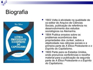 Biografia
 1903 Volta à atividade na qualidade de
co-editor do Arquivo de Ciências
Sociais, publicação de referência no
desenvolvimento dos estudos
sociológicos na Alemanha.
 1904 Publica ensaios sobre os
problemas econômicos das
propriedades dos Junker, sobre a
objetividade nas ciências sociais e a
primeira parte de A Ética Protestante e o
Espírito do Capitalismo.
 1905 Parte para os Estados Unidos,
onde pronuncia conferências e recolhe
material para a publicação da segunda
parte de A Ética Protestante e o Espírito
do Capitalismo.
 