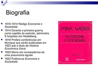 Biografia
 1910-1914 Redige Economia e
Sociedade
 1914 Durante a primeira guerra,
como capitão do exército, administra
9 hospitais em Heidelberg.
 1919 Profere conferências em
Munique que serão publicadas em
1923 sob o título de História
Econômica Geral.
 1920 Morre em conseqüência de
uma pneumonia aguda.
 1922 Publica-se Economia e
Sociedade.
 