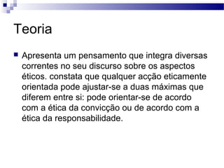 Teoria
 Apresenta um pensamento que integra diversas
correntes no seu discurso sobre os aspectos
éticos. constata que qualquer acção eticamente
orientada pode ajustar-se a duas máximas que
diferem entre si: pode orientar-se de acordo
com a ética da convicção ou de acordo com a
ética da responsabilidade.
 