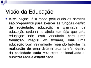Visão da Educação
 A educação é o modo pela quais os homens
são preparados para exercer as funções dentro
da sociedade, educação é chamada de
educação racional, e ainda nos fala que esta
educação não está vinculada com uma
formação integral do homem, mas uma
educação com treinamento visando habilitar na
realização de uma determinada tarefa, dentro
da sociedade cada vez mais racionalizada e
burocratizada e estratificada.
 