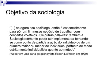 O objeto da sociologia  “ É uma ciência voltada para a compreensão interpretativa da  ação social  e, por essa via, para a explicação causal dela no seu transcurso e nos seus efeitos” (Weber) O objeto da sociologia é o fenômeno social que se configura pela ação humana (e essa assume diferentes configurações). 