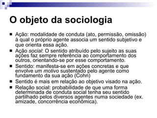 O objeto da sociologia Ação: modalidade de conduta (ato, permissão, omissão) à qual o próprio agente associa um sentido subjetivo e que orienta essa ação. Ação  social : O sentido atribuído pelo sujeito as suas ações faz sempre referência ao comportamento dos outros, orientando-se por esse comportamento. Sentido: manifesta-se em ações concretas e que envolve um  motivo  sustentado pelo agente como fundamento da sua ação (Cohn) Sentido é mais em relação ao objetivo visado na ação.  Relação social: probabilidade de que uma forma determinada de conduta social tenha seu sentido partilhado pelos diversos agentes numa sociedade (ex. amizade, concorrência econômica). 