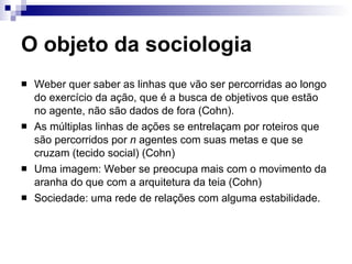 O objeto da sociologia Weber quer saber as linhas que vão ser percorridas ao longo do exercício da ação, que é a busca de objetivos que estão no agente, não são dados de fora (Cohn). As múltiplas linhas de ações se entrelaçam por roteiros que são percorridos por  n  agentes com suas metas e que se cruzam (tecido social) (Cohn) Uma imagem: Weber se preocupa mais com o movimento da aranha do que com a arquitetura da teia (Cohn) Sociedade: uma rede de relações com alguma estabilidade. 