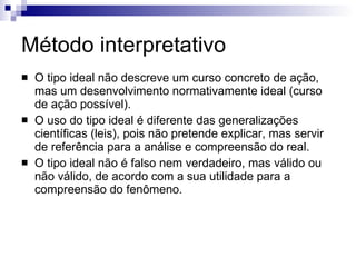 Método interpretativo O tipo ideal não descreve um curso concreto de ação, mas um desenvolvimento normativamente ideal (curso de ação possível).  O uso do tipo ideal é diferente das generalizações científicas (leis), pois não pretende explicar, mas servir de referência para a análise e compreensão do real. O tipo ideal não é falso nem verdadeiro, mas válido ou não válido, de acordo com a sua utilidade para a compreensão do fenômeno.   