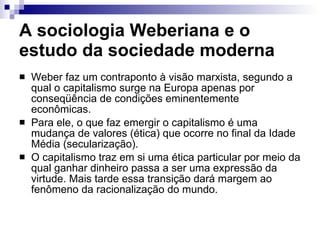 A sociologia Weberiana e o estudo da sociedade moderna  Weber faz um contraponto à visão marxista, segundo a qual o capitalismo surge na Europa apenas por conseqüência de condições eminentemente econômicas.  Para ele, o que faz emergir o capitalismo é uma mudança de valores (ética) que ocorre no final da Idade Média (secularização).  O capitalismo traz em si uma ética particular por meio da qual ganhar dinheiro passa a ser uma expressão da virtude. Mais tarde essa transição dará margem ao fenômeno da racionalização do mundo.  