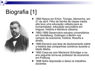 Biografia [1] 1864 Nasce em Erfurt, Turíngia, Alemanha, em 21 de abril. Filho de família de classe média alta teve uma educação voltada para as humanidades: educação secundária em línguas, história e literatura clássica. 1882-1889 Desenvolve estudos universitários em Heidelberg, Gottingen e Berlim nos campos da economia, história, filosofia e direito. 1889 Escreve sua tese de doutoramento sobre a história das companhias de comércio durante a Idade Média.  1893 Casa-se com Marianne Schnitger e no ano seguinte torna-se professor de economia em Freiburg. 1898 Sofre depressão e deixa os trabalhos docentes 