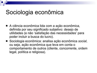 Sociologia econômica Ciência econômica  lida com a ação econômica, definida por seu significado subjetivo: desejo de utilidades (e não ‘satisfação das necessidades’ para poder incluir a busca do lucro). Sociologia econômica  analisa ação econômica  social , ou seja, ação econômica que leva em conta o comportamento de outros (cliente, concorrente, ordem legal, política e religiosa). Em comum: tipo ideal e individualismo metodológico. 