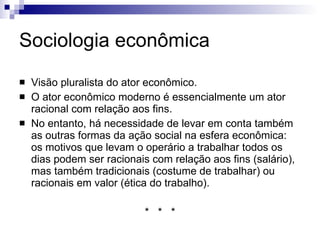 Sociologia econômica Visão pluralista do ator econômico. O ator econômico moderno é essencialmente um ator racional com relação aos fins. No entanto, há necessidade de levar em conta também as outras formas da ação social na esfera econômica. Os motivos que levam o operário a trabalhar todos os dias podem ser: racionais com relação aos fins (salário) tradicionais (costume de trabalhar) racionais em valor (ética do trabalho). *  *  * 