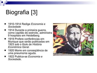 Biografia [3] 1910-1914 Redige  Economia e Sociedade 1914 Durante a primeira guerra, como capitão do exército, administra 9 hospitais em Heidelberg. 1919 Profere conferências em Munique que serão publicadas em 1923 sob o título de  História Econômica Geral. 1920 Morre em conseqüência de uma pneumonia aguda. 1922 Publica-se  Economia e Sociedade . 
