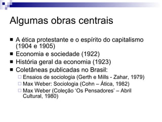 Algumas obras centrais A ética protestante e o espírito do capitalismo (1904 e 1905) Economia e sociedade (1922) História geral da economia (1923) Coletâneas publicadas no Brasil:  Ensaios de sociologia (Gerth e Mills - Zahar, 1979) Max Weber: Sociologia (Cohn – Ática, 1982) Max Weber (Coleção ‘Os Pensadores’ – Abril Cultural, 1980) 
