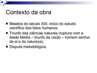 Contexto da obra Meados do século XIX: início do estudo científico dos fatos humanos.  Triunfo das ciências naturais (ruptura com a Idade Média – triunfo da razão – homem senhor de si e da natureza). Disputa metodológica. 