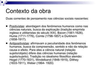 Contexto da obra Duas correntes de pensamento nas ciências sociais nascentes:  Positivistas : abordagem dos fenômenos humanos como nas ciências naturais, busca da explicação (tradição empirista inglesa e utilitaristas do século XIX). Bacon (1561-1626). Hume (1711-1776), Comte (1798-1857) e Durkheim (1858-1917). Antipositivistas : afirmavam a peculiaridade dos fenômenos humanos, busca da compreensão, sentido e não da relação causa e efeito. Para eles a ciência natural (relação sujeito/objeto) difere das ciências humanas (relação sujeito/sujeito). Tradição no idealismo filosófico alemão: Hegel (1770-1831), Windelband (1848-1915), Dilthey (1833-1911), Weber (1864- 1920) 