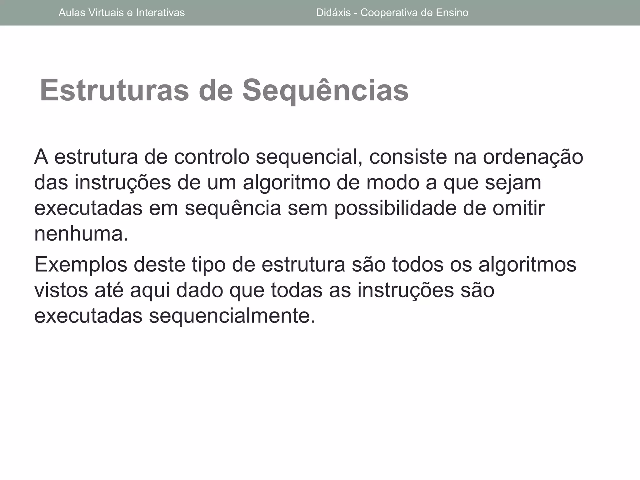Estruturas de Sequências
A estrutura de controlo sequencial, consiste na ordenação
das instruções de um algoritmo de modo a que sejam
executadas em sequência sem possibilidade de omitir
nenhuma.
Exemplos deste tipo de estrutura são todos os algoritmos
vistos até aqui dado que todas as instruções são
executadas sequencialmente.
Aulas Virtuais e Interativas Didáxis - Cooperativa de Ensino
 