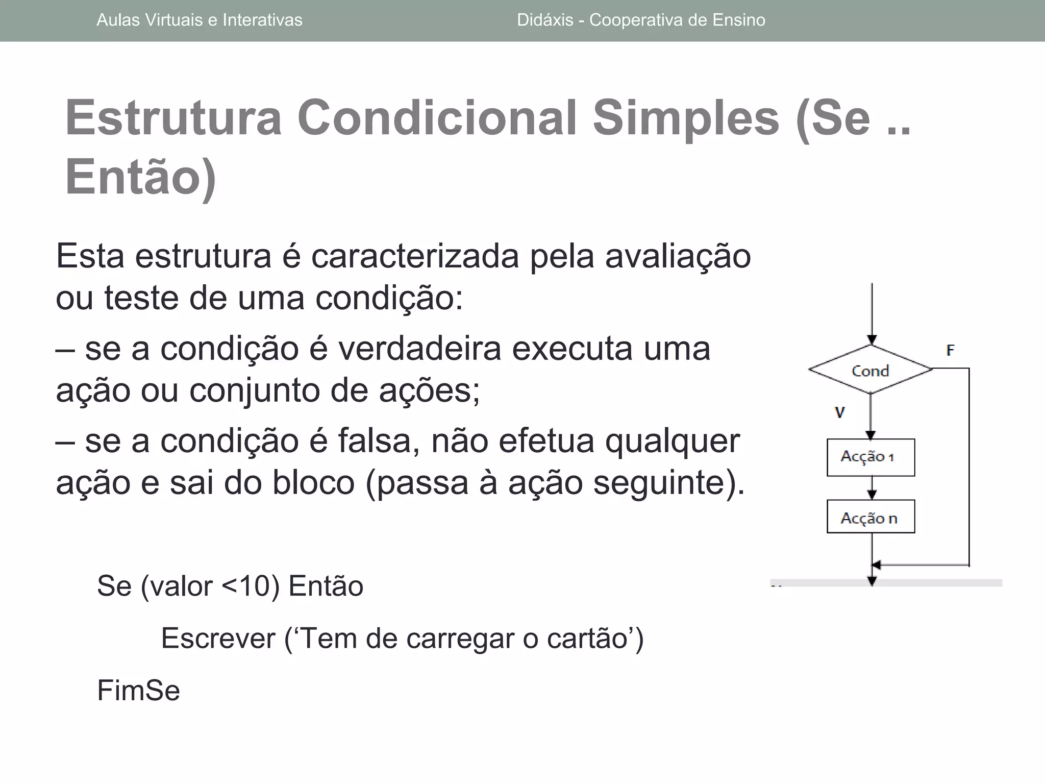 Estrutura Condicional Simples (Se ..
Então)
Esta estrutura é caracterizada pela avaliação
ou teste de uma condição:
– se a condição é verdadeira executa uma
ação ou conjunto de ações;
– se a condição é falsa, não efetua qualquer
ação e sai do bloco (passa à ação seguinte).
Se (valor <10) Então
Escrever (‘Tem de carregar o cartão’)
FimSe
Aulas Virtuais e Interativas Didáxis - Cooperativa de Ensino
 