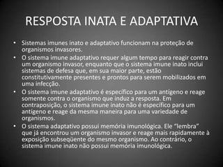RESPOSTA INATA E ADAPTATIVASistemas imunes inato e adaptativo funcionam na proteção de organismos invasores.O sistema imune adaptativo requer algum tempo para reagir contra um organismo invasor, enquanto que o sistema imune inato inclui sistemas de defesa que, em sua maior parte, estão constitutivamente presentes e prontos para serem mobilizados em uma infecção. O sistema imune adaptativo é específico para um antígeno e reage somente contra o organismo que induz a resposta. Em contraposição, o sistema imune inato não é específico para um antígeno e reage da mesma maneira para uma variedade de organismos. O sistema adaptativo possui memória imunológica. Ele “lembra” que já encontrou um organismo invasor e reage mais rapidamente à exposição subseqüente do mesmo organismo. Ao contrário, o sistema imune inato não possui memória imunológica.