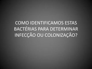 COMO IDENTIFICAMOS ESTAS BACTÉRIAS PARA DETERMINAR INFECÇÃO OU COLONIZAÇÃO?