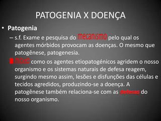 PATOGENIA X DOENÇAPatogenias.f. Exame e pesquisa do mecanismo pelo qual os agentes mórbidos provocam as doenças. O mesmo que patogênese, patogenesia.modo como os agentes etiopatogénicos agridem o nosso organismo e os sistemas naturais de defesa reagem, surgindo mesmo assim, lesões e disfunções das células e tecidos agredidos, produzindo-se a doença. A patogênese também relaciona-se com as defesas do nosso organismo.