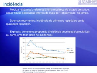 Medida “dinâmica”, refere-se à uma mudança de estado de saúde:
casos novos detectados através de mais de 1 observação no tempo.
Doenças recorrentes: incidência de primeiros episódios ou de
quaisquer episódios.
Expressa como uma proporção (incidência acumulada/cumulativa)
ou como uma taxa (taxa de incidência)
Incidência
Número de casos de aids, notificados no SINAN, declarados no SIM e registrados
no SISCEL/SICLOM, por faixa etária e ano de diagnóstico. Brasil, 2001 – 2012
http://www.aids.gov.br/pcdt/pediatrico/1
 